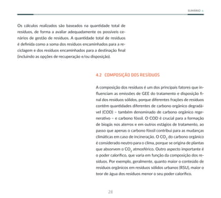 28
SUMÁRIO
Os cálculos realizados são baseados na quantidade total de
resíduos, de forma a avaliar adequadamente os possíveis ce-
nários de gestão de resíduos. A quantidade total de resíduos
é definida como a soma dos resíduos encaminhados para a re-
ciclagem e dos resíduos encaminhados para a destinação final
(incluindo as opções de recuperação e/ou disposição).
4.2 COMPOSIÇÃO DOS RESÍDUOS
A composição dos resíduos é um dos principais fatores que in-
fluenciam as emissões de GEE do tratamento e disposição fi-
nal dos resíduos sólidos, porque diferentes frações de resíduos
contêm quantidades diferentes de carbono orgânico degradá-
vel (COD) – também denominado de carbono orgânico rege-
nerativo – e carbono fóssil. O COD é crucial para a formação
de biogás nos aterros e em outros estágios de tratamento, ao
passo que apenas o carbono fóssil contribui para as mudanças
climáticas em caso de incineração. O CO2
do carbono orgânico
é considerado neutro para o clima, porque se origina de plantas
que absorvem o CO2
atmosférico. Outro aspecto importante é
o poder calorífico, que varia em função da composição dos re-
síduos. Por exemplo, geralmente, quanto maior o conteúdo de
resíduos orgânicos em resíduos sólidos urbanos (RSU), maior o
teor de água dos resíduos menor o seu poder calorífico.
 