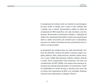29
SUMÁRIO
A composição de resíduos deve ser inserida em porcentagens
de peso úmido. A relação com o peso é mais confiável que
a relação com o volume. Recomenda-se utilizar os dados de
composição do RSU específicos em cada município, caso dis-
poníveis. Recomenda-se fortemente, também, a realização de
análises de composição gravimétrica sempre que possível para
obter os dados necessários não somente para a Calculadora,
mas para um melhor entendimento das características dos re-
síduos a ser gerenciados.
A composição dos resíduos deve ser assim discriminada: resí-
duos de alimentos, resíduos de jardins e parques, papel e pa-
pelão, plásticos, vidro, metais ferrosos, alumínio, têxteis, borra-
cha e couro, fraldas (descartáveis), madeira, resíduos minerais
e outros. Esses componentes foram propostos com base nas
considerações do IPCC (2006), com apenas duas pequenas al-
terações para adoção pela Calculadora. O componente “metal”
foi subdividido em metais ferrosos e alumínio, pois esses são
os metais mais importantes do RSU a ser reciclados. Resíduos
minerais foram adicionados à categoria “Outros”.
 