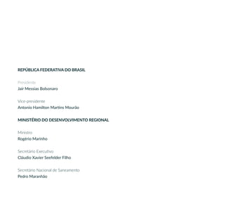 REPÚBLICA FEDERATIVA DO BRASIL
Presidente
Jair Messias Bolsonaro
Vice-presidente
Antonio Hamilton Martins Mourão
MINISTÉRIO DO DESENVOLVIMENTO REGIONAL
Ministro
Rogério Marinho
Secretário Executivo
Cláudio Xavier Seefelder Filho
Secretário Nacional de Saneamento
Pedro Maranhão
 