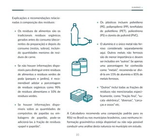 30
SUMÁRIO
Explicações e recomendações relacio-
nadas à composição dos resíduos:
• Os resíduos de alimentos são os
tradicionais resíduos orgânicos
gerados antes do consumo (decor-
rentes da preparação) e depois do
consumo (restos, sobras), incluin-
do quantidades menores de resí-
duos de carne.
• Se não houver informações dispo-
níveis para distinguir entre resíduos
de alimentos e resíduos verdes de
poda (parques e jardins), é reco-
mendável adotar a porcentagem
de resíduos orgânicos como 90%
de resíduos alimentares e 10% de
resíduos verdes.
• Se houver informações dispo-
níveis sobre as quantidades de
compósitos de papelão ou em-
balagens de papelão, pode-se
adicioná-las à fração de resíduos
«papel e papelão”.
• Os plásticos incluem polietileno
(PE), polipropileno (PP), tereftalato
de polietileno (PET), poliestireno
(PS) e cloreto de polivinil (PVC).
• O alumínio é o único metal não fer-
roso considerado separadamente
aqui. Outros metais não ferrosos
são de menor importância e devem
ser incluídos em “outros”. Se apenas
uma porcentagem for conhecida
como “metais”, recomenda-se divi-
dí-la em 15% de alumínio e 85% de
metais ferrosos.
• “Outros” inclui todas as frações de
resíduos não mencionadas especi-
ficamente, como “fração fina”, “su-
cata eletrônica”, “diversas”, “carca-
ças e ossos” etc.
A Calculadora recomenda uma composição padrão para os
RSU no Brasil ou nos municípios brasileiros, caso nenhuma in-
formação gravimétrica esteja disponível ou não seja possível
conduzir uma análise desta natureza no município em estudo.
 