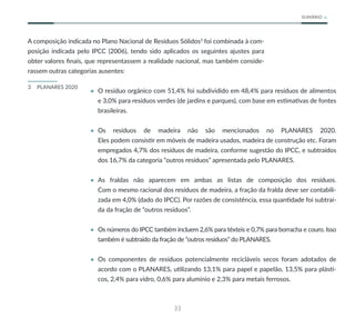 33
SUMÁRIO
A composição indicada no Plano Nacional de Resíduos Sólidos3
foi combinada à com-
posição indicada pelo IPCC (2006), tendo sido aplicados os seguintes ajustes para
obter valores finais, que representassem a realidade nacional, mas também conside-
rassem outras categorias ausentes:
3 PLANARES 2020
• O resíduo orgânico com 51,4% foi subdividido em 48,4% para resíduos de alimentos
e 3,0% para resíduos verdes (de jardins e parques), com base em estimativas de fontes
brasileiras.
• Os resíduos de madeira não são mencionados no PLANARES 2020.
Eles podem consistir em móveis de madeira usados, madeira de construção etc. Foram
empregados 4,7% dos resíduos de madeira, conforme sugestão do IPCC, e subtraídos
dos 16,7% da categoria “outros resíduos” apresentada pelo PLANARES.
• As fraldas não aparecem em ambas as listas de composição dos resíduos.
Com o mesmo racional dos resíduos de madeira, a fração da fralda deve ser contabili-
zada em 4,0% (dado do IPCC). Por razões de consistência, essa quantidade foi subtraí-
da da fração de “outros resíduos”.
• Os números do IPCC também incluem 2,6% para têxteis e 0,7% para borracha e couro. Isso
também é subtraído da fração de “outros resíduos” do PLANARES.
• Os componentes de resíduos potencialmente recicláveis secos foram adotados de
acordo com o PLANARES, utilizando 13,1% para papel e papelão, 13,5% para plásti-
cos, 2,4% para vidro, 0,6% para alumínio e 2,3% para metais ferrosos.
 