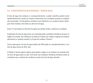 35
SUMÁRIO
4.4 CARACTERÍSTICAS DOS RESÍDUOS – TEOR DE ÁGUA
O teor de água dos resíduos e, consequentemente, o poder calorífico podem variar
significativamente, tendo um impacto importante nos resultados quando os resíduos
são incinerados. A Calculadora considera essa influência e os usuários devem distin-
guir entre resíduos com baixo ou alto teor de água.
Insira “1” para baixo ou alto teor de água nas células verdes, conforme a condição.
A definição do teor de água deve ser orientada pelas condições climáticas do país ou
região em estudo. Sua influência se limita às frações de resíduos orgânicos (resíduos
alimentares e resíduos verdes) e à fração de resíduos “Outros”.
Como regra geral, um teor de água abaixo de 40% pode ser considerado baixo, e um
teor de água acima de 40%, alto.
A Tabela 3 mostra alguns índices para ajudar a julgar se os resíduos em questão têm
um teor de água baixo ou alto. Com base nas condições climáticas do Brasil, pode-se
considerar que a maioria dos resíduos no país tem teor de água elevado.
 