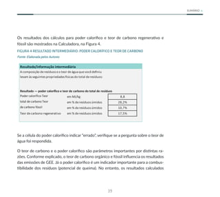 39
SUMÁRIO
Os resultados dos cálculos para poder calorífico e teor de carbono regenerativo e
fóssil são mostrados na Calculadora, na Figura 4.
FIGURA 4 RESULTADO INTERMEDIÁRIO: PODER CALORÍFICO E TEOR DE CARBONO
Fonte: Elaborada pelos Autores
Resultado/informação intermediária
Acomposição deresíduos eo teor deágua quevocêdefiniu
levam às seguintes propriedades físicas do total deresíduos:
Resultado — poder calorífico e teor de carbono do total de resíduos
em MJ/kg 8,8
em % deresíduos úmidos 28,2%
Poder calorífico Teor
total decarbono Teor
decarbono fóssil em % deresíduos úmidos 10,7%
Teor decarbono regenerativo em % deresíduos úmidos 17,5%
Se a célula do poder calorífico indicar “errado”, verifique se a pergunta sobre o teor de
água foi respondida.
O teor de carbono e o poder calorífico são parâmetros importantes por distintas ra-
zões. Conforme explicado, o teor de carbono orgânico e fóssil influencia os resultados
das emissões de GEE. Já o poder calorífico é um indicador importante para a combus-
tibilidade dos resíduos (potencial de queima). No entanto, os resultados calculados
 