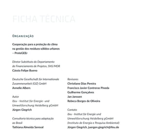 FICHA TÉCNICA
Organização
Cooperação para a proteção do clima
na gestão dos resíduos sólidos urbanos
– ProteGEEr
Diretor Substituto do Departamento
de Financiamento de Projetos, SNS/MDR
Cássio Felipe Bueno
Deutsche Gesellschaft für Internationale
Zusammenarbeit (GIZ) GmbH
Annelie Albers
Autor
ifeu - Institut für Energie- und
Umweltforschung Heidelberg gGmbH
Jürgen Giegrich
Consultoria técnica para adaptação
ao Brasil
Tathiana Almeida Sereval
Revisores
Christiane Dias Pereira
Francisco Javier Contreras Pineda
Guilherme Gonçalves
Jan Janssen
Rebeca Borges de Oliveira
Contato
ifeu - Institut für Energie und
Umweltforschung Heidelberg gGmbH
(Instituto de Energia e Pesquisa Ambiental)
Jürgen Giegrich, juergen.giegrich@ifeu.de
 