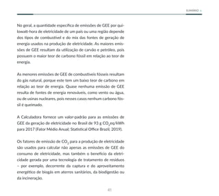 41
SUMÁRIO
No geral, a quantidade específica de emissões de GEE por qui-
lowatt-hora de eletricidade de um país ou uma região depende
dos tipos de combustível e do mix das fontes de geração de
energia usados na produção de eletricidade. As maiores emis-
sões de GEE resultam da utilização de carvão e petróleo, pois
possuem o maior teor de carbono fóssil em relação ao teor de
energia.
As menores emissões de GEE de combustíveis fósseis resultam
do gás natural, porque este tem um baixo teor de carbono em
relação ao teor de energia. Quase nenhuma emissão de GEE
resulta de fontes de energia renováveis, como vento ou água,
ou de usinas nucleares, pois nesses casos nenhum carbono fós-
sil é queimado.
A Calculadora fornece um valor-padrão para as emissões de
GEE da geração de eletricidade no Brasil de 93 g CO2
eq/kWh
para 2017 (Fator Médio Anual; Statistical Office Brazil, 2019).
Os fatores de emissão de CO2
para a produção de eletricidade
são usados para calcular não apenas as emissões de GEE do
consumo de eletricidade, mas também o benefício da eletri-
cidade gerada por uma tecnologia de tratamento de resíduos
– por exemplo, decorrente da captura e do aproveitamento
energético de biogás em aterros sanitários, da biodigestão ou
da incineração.
 