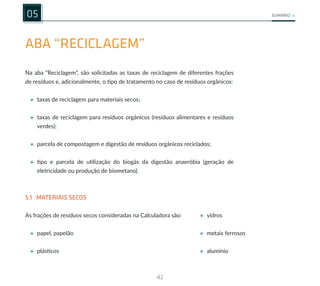42
SUMÁRIO
ABA “RECICLAGEM”
05
• vidros
• metais ferrosos
• alumínio
Na aba “Reciclagem”, são solicitadas as taxas de reciclagem de diferentes frações
de resíduos e, adicionalmente, o tipo de tratamento no caso de resíduos orgânicos:
• taxas de reciclagem para materiais secos;
• taxas de reciclagem para resíduos orgânicos (resíduos alimentares e resíduos
verdes);
• parcela de compostagem e digestão de resíduos orgânicos reciclados;
• tipo e parcela de utilização do biogás da digestão anaeróbia (geração de
eletricidade ou produção de biometano).
5.1 MATERIAIS SECOS
As frações de resíduos secos consideradas na Calculadora são:
• papel, papelão
• plásticos
 