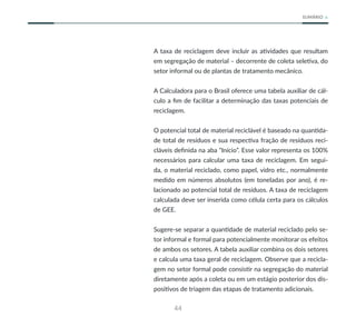 44
SUMÁRIO
A taxa de reciclagem deve incluir as atividades que resultam
em segregação de material – decorrente de coleta seletiva, do
setor informal ou de plantas de tratamento mecânico.
A Calculadora para o Brasil oferece uma tabela auxiliar de cál-
culo a fim de facilitar a determinação das taxas potenciais de
reciclagem.
O potencial total de material reciclável é baseado na quantida-
de total de resíduos e sua respectiva fração de resíduos reci-
cláveis definida na aba “Início”. Esse valor representa os 100%
necessários para calcular uma taxa de reciclagem. Em segui-
da, o material reciclado, como papel, vidro etc., normalmente
medido em números absolutos (em toneladas por ano), é re-
lacionado ao potencial total de resíduos. A taxa de reciclagem
calculada deve ser inserida como célula certa para os cálculos
de GEE.
Sugere-se separar a quantidade de material reciclado pelo se-
tor informal e formal para potencialmente monitorar os efeitos
de ambos os setores. A tabela auxiliar combina os dois setores
e calcula uma taxa geral de reciclagem. Observe que a recicla-
gem no setor formal pode consistir na segregação do material
diretamente após a coleta ou em um estágio posterior dos dis-
positivos de triagem das etapas de tratamento adicionais.
 