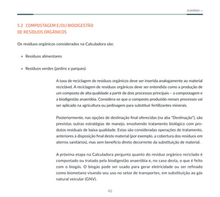 46
SUMÁRIO
5.2 COMPOSTAGEM E/OU BIODIGESTÃO
DE RESÍDUOS ORGÂNICOS
Os resíduos orgânicos considerados na Calculadora são:
• Resíduos alimentares
• Resíduos verdes (jardins e parques)
A taxa de reciclagem de resíduos orgânicos deve ser inserida analogamente ao material
reciclável. A reciclagem de resíduos orgânicos deve ser entendida como a produção de
um composto de alta qualidade a partir de dois processos principais – a compostagem e
a biodigestão anaeróbia. Considera-se que o composto produzido nesses processos vai
ser aplicado na agricultura ou jardinagem para substituir fertilizantes minerais.
Posteriormente, nas opções de destinação final oferecidas (na aba “Destinação”), são
previstas outras estratégias de manejo, envolvendo tratamento biológico com pro-
dutos residuais de baixa qualidade. Estas são consideradas operações de tratamento,
anteriores à disposição final deste material (por exemplo, a cobertura dos resíduos em
aterros sanitários), mas sem benefício direto decorrente da substituição de material.
A próxima etapa na Calculadora pergunta quanto do resíduo orgânico reciclado é
compostado ou tratado pela biodigestão anaeróbia e, no caso desta, o que é feito
com o biogás. O biogás pode ser usado para gerar eletricidade ou ser refinado
como biometano visando seu uso no setor de transportes, em substituição ao gás
natural veicular (GNV).
 