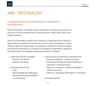 49
SUMÁRIO
ABA “DESTINAÇÃO”
6.1 CONSIDERAÇÕES GERAIS SOBRE OPÇÕES DE TRATAMENTO E
DISPOSIÇÃO FINAL
06
Na aba "Destinação" é solicitado o tipo de tratamento dos resíduos que sobram dos
processos ou são encaminhados para a disposição final, e alguns dados sobre as tec-
nologias aplicadas.
Existe uma diversidade de opções para tratamento e disposição final de resíduos, e
alguns devem ser evitados por representarem riscos à saúde da população e ao meio
ambiente. Alguns são muito simples, mas perigosos e, finalmente, existem tecnologias
de tratamento sofisticadas ou avançadas. As tecnologias de tratamento e disposição
final representadas na Calculadora estão listadas abaixo e na Tabela 8.
• Disposição final não controlada • Outras opções de tratamento e disposição final:
· Descarte a céu aberto
· Queima a céu aberto
• Disposição final no solo
· Lixão
· Aterro controlado sem coleta de gás
· Aterrosanitáriocompossibilidade
de coleta de gás
· Tratamento biológico + cobertura de aterro
· Combustível Derivado de Resíduos (CDR) seco +
cimenteira + rejeito para aterro
· CDR seco + cimenteira + tratamento biológico +
cobertura de aterro
· CDR seco + biosecagem CDR orgânico + cimenteira
• Incineração de RSU
 
