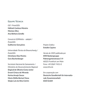 Equipe Técnica
GIZ / ProteGEEr
Hélinah Cardoso Moreira
Mariana Silva
Ana Bárbara Zanella
Consórcio GOPAInfra – adelphi /
ProteGEEr
Guilherme Gonçalves
Universidade Técnica de Braunschweig /
ProteGEEr
Christiane Dias Pereira
Cora Buchenberger
Secretaria Nacional de Saneamento /
Ministério do Desenvolvimento Regional
Dogival de Oliveira Costa Junior
Ernani Ciríaco de Miranda
Karina Araujo Souza
Maria Ottília Bertazi Viana
Sérgio Luis da Silva Cotrim
Projeto Gráfico
Estúdio Cajuína
Versão de 2009 publicada por
KfW Bankengruppe
Palmengartenstrasse 5-9
60325 Frankfurt am Main
Fone +49 (0)69 7431-0
www.kfw.de
Em cooperação com
Deutsche Gesellschaft für Internatio-
nale Zusammenarbeit
(GIZ) GmbH
 