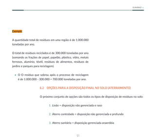 51
SUMÁRIO
Exemplo
A quantidade total de resíduos em uma região é de 1.000.000
toneladas por ano.
O total de resíduos reciclados é de 300.000 toneladas por ano
(somando as frações de papel, papelão, plástico, vidro, metais
ferrosos, alumínio, têxtil, resíduos de alimentos, resíduos de
jardins e parques para reciclagem).
• O O resíduo que sobrou após o processo de reciclagem
é de 1.000.000 - 300.000 = 700.000 toneladas por ano.
6.2 OPÇÕES PARA A DISPOSIÇÃO FINAL NO SOLO (ATERRAMENTO)
O próximo conjunto de opções são todos os tipos de disposição de resíduos no solo:
1. Lixão = disposição não gerenciada e raso
2. Aterro controlado = disposição não gerenciada e profundo
3. Aterro sanitário = disposição gerenciada anaeróbia
 