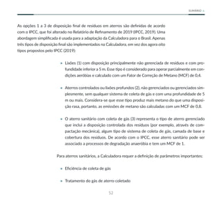52
SUMÁRIO
As opções 1 a 3 de disposição final de resíduos em aterros são definidas de acordo
com o IPCC, que foi alterado no Relatório de Refinamento de 2019 (IPCC, 2019). Uma
abordagem simplificada é usada para a adaptação da Calculadora para o Brasil. Apenas
três tipos de disposição final são implementados na Calculadora, em vez dos agora oito
tipos propostos pelo IPCC (2019):
• Lixões (1) com disposição principalmente não gerenciada de resíduos e com pro-
fundidade inferior a 5 m. Esse tipo é considerado para operar parcialmente em con-
dições aeróbias e calculado com um Fator de Correção de Metano (MCF) de 0,4.
• Aterros controlados ou lixões profundos (2), não gerenciados ou gerenciados sim-
plesmente, sem qualquer sistema de coleta de gás e com uma profundidade de 5
m ou mais. Considera-se que esse tipo produz mais metano do que uma disposi-
ção rasa, portanto, as emissões de metano são calculadas com um MCF de 0,8.
• O aterro sanitário com coleta de gás (3) representa o tipo de aterro gerenciado
que inclui a disposição controlada dos resíduos (por exemplo, através de com-
pactação mecânica), algum tipo de sistema de coleta de gás, camada de base e
cobertura dos resíduos. De acordo com o IPCC, esse aterro sanitário pode ser
associado a processos de degradação anaeróbia e tem um MCF de 1.
Para aterros sanitários, a Calculadora requer a definição de parâmetros importantes:
• Eficiência de coleta de gás
• Tratamento do gás de aterro coletado
 