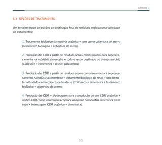 55
SUMÁRIO
6.3 OPÇÕES DE TRATAMENTO
Um terceiro grupo de opções de destinação final de resíduos engloba uma variedade
de tratamentos:
1. Tratamento biológico da matéria orgânica + uso como cobertura de aterro
(Tratamento biológico + cobertura de aterro)
2. Produção de CDR a partir de resíduos secos como insumo para coproces-
samento na indústria cimenteira e todo o resto destinado ao aterro sanitário
(CDR seco + cimenteira + rejeito para aterro)
3. Produção de CDR a partir de resíduos secos como insumo para coproces-
samento na indústria cimenteira + tratamento biológico do resto + uso do ma-
terial tratado como cobertura de aterro (CDR seco + cimenteira + tratamento
biológico + cobertura de aterro)
4. Produção de CDR + biosecagem para a produção de um CDR orgânico +
ambos CDR como insumo para coprocessamento na indústria cimenteira (CDR
seco + biosecagem CDR orgânico + cimenteira)
 