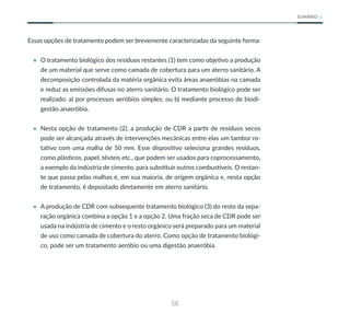 56
SUMÁRIO
Essas opções de tratamento podem ser brevemente caracterizadas da seguinte forma:
• O tratamento biológico dos resíduos restantes (1) tem como objetivo a produção
de um material que serve como camada de cobertura para um aterro sanitário. A
decomposição controlada da matéria orgânica evita áreas anaeróbias na camada
e reduz as emissões difusas no aterro sanitário. O tratamento biológico pode ser
realizado: a) por processos aeróbios simples; ou b) mediante processo de biodi-
gestão anaeróbia.
• Nesta opção de tratamento (2), a produção de CDR a partir de resíduos secos
pode ser alcançada através de intervenções mecânicas entre elas um tambor ro-
tativo com uma malha de 50 mm. Esse dispositivo seleciona grandes resíduos,
como plásticos, papel, têxteis etc., que podem ser usados para coprocessamento,
a exemplo da indústria de cimento, para substituir outros combustíveis. O restan-
te que passa pelas malhas é, em sua maioria, de origem orgânica e, nesta opção
de tratamento, é depositado diretamente em aterro sanitário.
• A produção de CDR com subsequente tratamento biológico (3) do resto da sepa-
ração orgânica combina a opção 1 e a opção 2. Uma fração seca de CDR pode ser
usada na indústria de cimento e o resto orgânico será preparado para um material
de uso como camada de cobertura do aterro. Como opção de tratamento biológi-
co, pode ser um tratamento aeróbio ou uma digestão anaeróbia.
 