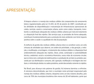 APRESENTAÇÃO
A limpeza urbana e o manejo dos resíduos sólidos são componentes do saneamento
básico regulamentados pela Lei 11.445, de 05 de janeiro de 2007, constituído pe-
las atividades de disponibilização e manutenção de infraestruturas operacionais de
coleta, varrição, asseio e conservação urbana, assim como coleta, transporte, trans-
bordo e a destinação adequada dos resíduos sólidos urbanos por meio de tratamento
e a disposição final dos rejeitos. São serviços que, se prestados de forma adequada,
contribuem fundamentalmente para a proteção do meio ambiente com forte impacto
positivo sobre a saúde e a qualidade de vida da população.
A melhoria da gestão dos resíduos sólidos urbanos deve se constituir como um ciclo
virtuoso de atividades que observe, em ordem de prioridade, a não geração, a redu-
ção, a reutilização, a reciclagem, o tratamento dos resíduos sólidos e a disposição final
ambientalmente adequada dos rejeitos. Deve, ainda, contemplar a sustentabilidade
técnica, ambiental, social e econômico-financeira, numa visão de economia circular,
que se inicia com a extração da matéria-prima e a produção de um bem ou produto, pas-
sando por sua distribuição e consumo, até a geração, reutilização e reciclagem dos resí-
duos, e reintrodução destes na cadeia produtiva, sendo descartados somente os rejeitos.
No Brasil, para alcançar este patamar de gestão, há inúmeras barreiras a enfrentar.
A estrutura descentralizada, que tem o município como principal responsável pelo
manejo dos resíduos sólidos urbanos, desponta como um dos maiores desafios, pois
cerca de 70% dos municípios brasileiros têm menos de 20 mil habitantes, porte que
 