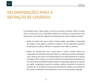 60
SUMÁRIO
RECOMENDAÇÕES PARA A
DEFINIÇÃO DE CENÁRIOS
07
de resíduos. Como todos os cálculos se referem a um ano calendário específico
de geração de resíduos, selecione-o e guarde-o para todos os cenários.
• Defina um Cenário-base com o qual todos os outros cenários devem ser
comparados. Essa linha de base pode refletir um status quo existente ou qualquer
outra situação que possa ser fundamentada em um desenvolvimento da gestão
de resíduos. Para começar, use as informações de entrada facilmente disponíveis,
mas necessárias quantidade total de resíduos ou população e geração de resíduos
per capita, composição razoável de resíduos, práticas existentes de gestão de
resíduos etc.. Se for difícil encontrar essas informações, trabalhe com estimativas
para testar a importância dos parâmetros ou use os valores-padrão sugeridos.
A Calculadora para o Brasil aplica a técnica de cenários. Portanto, definir cenários
úteis é a chave para usar a Calculadora. Depois de conhecer as características mais
importantes, esta seção dará algumas recomendações de como configurar cenários.
• Todos os cenários têm que se referir à mesma região, quantidade e composição
 