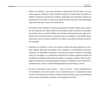 61
SUMÁRIO
• Defina um Cenário 1 que seja orientado à situação de linha de base, mas que
inclua algumas melhorias. Essas melhorias podem ser decorrentes de planos ou
políticas nacionais de gestão de resíduos, realizações em municípios vizinhos ou
planejamento real. Não se esqueça do papel do setor informal e das disposições
legais previstas para curto e/ou médio prazo.
• O Cenário 2 deve refletir um sistema de gestão de resíduos sólidos mais avança-
do. Os esquemas de coleta seletiva do município podem aumentar a reciclagem
das frações secas e úmidas. Podem ser previstos investimentos para alguns dis-
positivos de tratamento para os resíduos após a reciclagem e uma melhor dispo-
sição final, como um aterro sanitário com coleta e uso eficiente do gás de aterro,
por exemplo.
• Selecione um Cenário 3 como um sistema moderno de gerenciamento de resí-
duos sólidos aplicando tecnologias mais complexas e consolidadas internacio-
nalmente. As atividades de gestão e comunicação podem resultar em elevadas
taxas de reciclagem, e o tratamento avançado de resíduos orgânicos através da
biodigestão anaeróbia pode fornecer biogás e composto orgânico. Outras estra-
tégias de tratamento associadas podem produzir um CDR para usos industriais e,
paralelamente, reduzir o material biodegradável encaminhado ao aterro.
• Se forem necessários mais cenários – o que é comum –, salve a planilha Excel
da Calculadora com outro nome e use-a novamente para a composição de mais
cenários. Recomenda-se manter o cenário de linha de base como uma referência
comum para comparação, variando as três opções de cenário.
 
