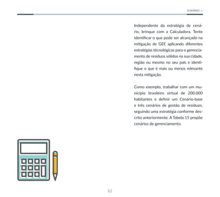62
SUMÁRIO
Independente da estratégia de cená-
rio, brinque com a Calculadora. Tente
identificar o que pode ser alcançado na
mitigação de GEE aplicando diferentes
estratégias técnológicas para o gerencia-
mento de resíduos sólidos na sua cidade,
região ou mesmo no seu país e identi-
fique o que é mais ou menos relevante
nesta mitigação.
Como exemplo, trabalhar com um mu-
nicípio brasileiro virtual de 200.000
habitantes e definir um Cenário-base
e três cenários de gestão de resíduos,
seguindo uma estratégia conforme des-
crito anteriormente. A Tabela 15 propõe
cenários de gerenciamento.
 