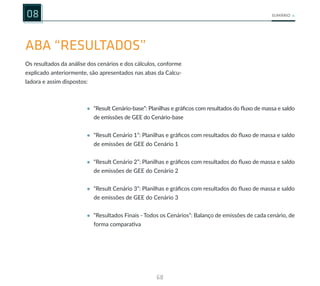 68
SUMÁRIO
08
ABA “RESULTADOS”
Os resultados da análise dos cenários e dos cálculos, conforme
explicado anteriormente, são apresentados nas abas da Calcu-
ladora e assim dispostos:
• “Result Cenário-base”: Planilhas e gráficos com resultados do fluxo de massa e saldo
de emissões de GEE do Cenário-base
• “Result Cenário 1”: Planilhas e gráficos com resultados do fluxo de massa e saldo
de emissões de GEE do Cenário 1
• “Result Cenário 2”: Planilhas e gráficos com resultados do fluxo de massa e saldo
de emissões de GEE do Cenário 2
• “Result Cenário 3”: Planilhas e gráficos com resultados do fluxo de massa e saldo
de emissões de GEE do Cenário 3
• “Resultados Finais - Todos os Cenários”: Balanço de emissões de cada cenário, de
forma comparativa
 