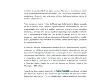 inviabiliza a sustentabilidade de alguns serviços. Ademais, os municípios de menor
porte historicamente enfrentam dificuldades com a insuficiente capacidade técnica,
institucional e financeira para uma gestão eficiente da limpeza urbana e manejo de
resíduos sólidos urbanos.
Neste contexto, a recente revisão do Marco Legal do Saneamento Básico, aprovada
em 15 de julho de 2020, apresenta algumas diretrizes fundamentais que, uma vez
implementadas, irão propiciar a melhoria sustentável dos serviços nos municípios
brasileiros. A principal delas é a que impulsiona a prestação regionalizada, orientando
para o agrupamento de municípios com a participação dos estados, de forma a
assegurar a escala ótima, atendendo adequadamente às exigências de higiene e saúde
pública, e proporcionando viabilidade econômica e técnica aos municípios, sobretudo
aos menos favorecidos.
A Secretaria Nacional de Saneamento do Ministério do Desenvolvimento Regional,
cumprindo sua missão de apoiar os municípios brasileiros, sobretudo com foco no
desenvolvimento regional, realiza diversas ações de apoio técnico e financeiro, desde
programas de investimentos, como o Saneamento para Todos, até o assessoramento
e a capacitação dos gestores municipais, como o que tem sido oferecido pelo
Fundo de Apoio à Estruturação e ao desenvolvimento de Projetos de concessão
e Parcerias Público-Privadas da União, dos Estados, do Distrito Federal e dos
Municípios – FEP CAIXA.
Nessa linha, dentre outros, desenvolve o Projeto ProteGEEr, coordenado no Brasil
pela Secretaria Nacional de Saneamento do Ministério do Desenvolvimento
Regional em parceria com a Cooperação Alemã para o Desenvolvimento Sustentável,
 