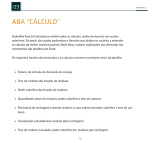 75
SUMÁRIO
09
ABA “CÁLCULO”
A planilha final da Calculadora contém todos os cálculos, conforme descrito nas seções
anteriores. Em geral, são usados parâmetros e fórmulas que ajudam os usuários a entender
os cálculos da melhor maneira possível. Além disso, maiores explicações são oferecidas nos
comentários das planilhas em Excel.
Os seguintes fatores são fornecidos e os cálculos ocorrem no primeiro setor da planilha:
• Fatores de emissão de demanda de energia
• Teor de carbono das frações de resíduos
• Poder calorífico das frações de resíduos
• Quantidades totais de resíduos, poder calorífico e teor de carbono
• Percentual de reciclagem e demais resíduos e seus valores de poder calorífico e teor de car-
bono
• Composição calculada dos resíduos (pós-reciclagem)
• Teor de carbono calculado, poder calorífico dos resíduos pós-reciclagem
 