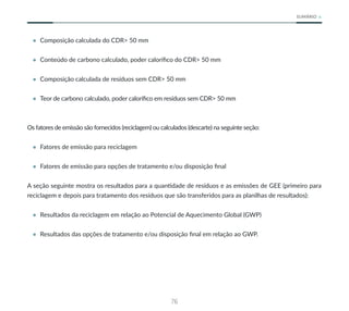 76
SUMÁRIO
• Composição calculada do CDR> 50 mm
• Conteúdo de carbono calculado, poder calorífico do CDR> 50 mm
• Composição calculada de resíduos sem CDR> 50 mm
• Teor de carbono calculado, poder calorífico em resíduos sem CDR> 50 mm
Os fatores de emissão são fornecidos (reciclagem) ou calculados (descarte) na seguinte seção:
• Fatores de emissão para reciclagem
• Fatores de emissão para opções de tratamento e/ou disposição final
A seção seguinte mostra os resultados para a quantidade de resíduos e as emissões de GEE (primeiro para
reciclagem e depois para tratamento dos resíduos que são transferidos para as planilhas de resultados):
• Resultados da reciclagem em relação ao Potencial de Aquecimento Global (GWP)
• Resultados das opções de tratamento e/ou disposição final em relação ao GWP.
 