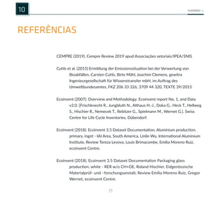 77
SUMÁRIO
REFERÊNCIAS
10
CEMPRE (2019). Cempre Review 2019 apud Associações setoriais/IPEA/SNIS
Cuhls et al. (2015) Ermittlung der Emissionssituation bei der Verwertung von
Bioabfällen, Carsten Cuhls, Birte Mähl, Joachim Clemens, gewitra
Ingenieurgesellschaft für Wissenstransfer mbH, im Auftrag des
Umweltbundesamtes, FKZ 206 33 326, 3709 44 320, TEXTE 39/2015
Ecoinvent (2007). Overview and Methodology. Ecoinvent report No. 1, and Data
v2.0. [Frischknecht R., Jungbluth N., Althaus H.-J., Doka G., Heck T., Hellweg
S., Hischier R., Nemecek T., Rebitzer G., Spielmann M., Wernet G.]. Swiss
Centre for Life Cycle Inventories, Dübendorf.
Ecoinvent (2018). Ecoinvent 3.5 Dataset Documentation, Aluminium production,
primary, ingot - IAI Area, South America, Linlin Wu, International Aluminium
Institute, Review Tereza Levova, Louis Brimacombe, Emilia Moreno Ruiz,
ecoinvent Centre.
Ecoinvent (2018). Ecoinvent 3.5 Dataset Documentation Packaging glass
production, white - RER w/o CH+DE, Roland Hischier, Eidgenössische
Materialprüf- und –forschungsanstalt, Review Emilia Moreno Ruiz, Gregor
Wernet, ecoinvent Centre.
 