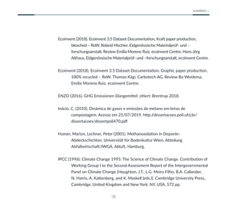 78
SUMÁRIO
Ecoinvent (2018). Ecoinvent 3.5 Dataset Documentation, Kraft paper production,
bleached – RoW, Roland Hischier, Eidgenössische Materialprüf- und –
forschungsanstalt, Review Emilia Moreno Ruiz, ecoinvent Centre, Hans-Jörg
Althaus, Eidgenössische Materialprüf- und –forschungsanstalt, ecoinvent Centre.
Ecoinvent (2018). Ecoinvent 3.5 Dataset Documentation, Graphic paper production,
100% recycled – RoW, Thomas Kägi, Carbotech AG, Review Bo Weidema,
Emilia Moreno Ruiz, ecoinvent Centre.
ENZO (2016). GHG Emissionen Düngemittel; zitiert: Brentrup 2018.
Inácio, C. (2010). Dinâmica de gases e emissões de metano em leiras de
compostagem. Acesso em 25/07/2019. http:/
/dissertacoes.poli.ufrj.br/
dissertacoes/dissertpoli470.pdf
Humer, Marion, Lechner, Peter (2001). Methanoxidation in Deponie-
Abdeckschichten, Universität für Bodenkultur Wien, Abteilung
Abfallwirtschaft/IWGA, Abluft, Hamburg.
IPCC (1996). Climate Change 1995: The Science of Climate Change. Contribution of
Working Group I to the Second Assessment Report of the Intergovernmental
Panel on Climate Change [Houghton, J.T., L.G. Meira Filho, B.A. Callander,
N. Harris, A. Kattenberg, and K. Maskell (eds.)]. Cambridge University Press,
Cambridge, United Kingdom and New York, NY, USA, 572 pp.
 