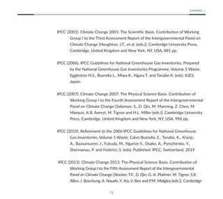 79
SUMÁRIO
IPCC (2001). Climate Change 2001: The Scientific Basis. Contribution of Working
Group I to the Third Assessment Report of the Intergovernmental Panel on
Climate Change [Houghton, J.T., et al. (eds.)]. Cambridge University Press,
Cambridge, United Kingdom and New York, NY, USA, 881 pp.
IPCC (2006). IPCC Guidelines for National Greenhouse Gas Inventories. Prepared
by the National Greenhouse Gas Inventories Programme, Volume 5 Waste,
Eggleston H.S., Buendia L., Miwa K., Ngara T. and Tanabe K. (eds). IGES,
Japan.
IPCC (2007). Climate Change 2007: The Physical Science Basis. Contribution of
Working Group I to the Fourth Assessment Report of the Intergovernmental
Panel on Climate Change [Solomon, S., D. Qin, M. Manning, Z. Chen, M.
Marquis, K.B. Averyt, M. Tignor and H.L. Miller (eds.)]. Cambridge University
Press, Cambridge, United Kingdom and New York, NY, USA, 996 pp.
IPCC (2019). Refinement to the 2006 IPCC Guidelines for National Greenhouse
Gas Inventories, Volume 5 Waste, Calvo Buendia, E., Tanabe, K., Kranjc,
A., Baasansuren, J., Fukuda, M., Ngarize S., Osako, A., Pyrozhenko, Y.,
Shermanau, P. and Federici, S. (eds). Published: IPCC, Switzerland, 2019
IPCC (2013). Climate Change 2013: The Physical Science Basis. Contribution of
Working Group I to the Fifth Assessment Report of the Intergovernmental
Panel on Climate Change [Stocker, T.F., D. Qin, G.-K. Plattner, M. Tignor, S.K.
Allen, J. Boschung, A. Nauels, Y. Xia, V. Bex and P.M. Midgley (eds.)]. Cambridge
 