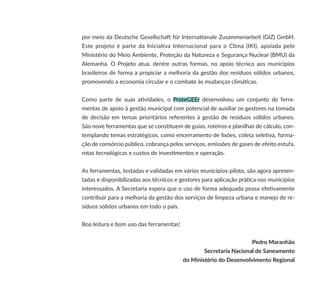 por meio da Deutsche Gesellschaft für Internationale Zusammenarbeit (GIZ) GmbH.
Este projeto é parte da Iniciativa Internacional para o Clima (IKI), apoiada pelo
Ministério do Meio Ambiente, Proteção da Natureza e Segurança Nuclear (BMU) da
Alemanha. O Projeto atua, dentre outras formas, no apoio técnico aos municípios
brasileiros de forma a propiciar a melhoria da gestão dos resíduos sólidos urbanos,
promovendo a economia circular e o combate às mudanças climáticas.
Como parte de suas atividades, o ProteGEEr desenvolveu um conjunto de ferra-
mentas de apoio à gestão municipal com potencial de auxiliar os gestores na tomada
de decisão em temas prioritários referentes à gestão de resíduos sólidos urbanos.
São nove ferramentas que se constituem de guias, roteiros e planilhas de cálculo, con-
templando temas estratégicos, como encerramento de lixões, coleta seletiva, forma-
ção de consórcio público, cobrança pelos serviços, emissões de gases de efeito estufa,
rotas tecnológicas e custos de investimentos e operação.
As ferramentas, testadas e validadas em vários municípios-piloto, são agora apresen-
tadas e disponibilizadas aos técnicos e gestores para aplicação prática nos municípios
interessados. A Secretaria espera que o uso de forma adequada possa efetivamente
contribuir para a melhoria da gestão dos serviços de limpeza urbana e manejo de re-
síduos sólidos urbanos em todo o país.
Boa leitura e bom uso das ferramentas!
Pedro Maranhão
Secretaria Nacional de Saneamento
do Ministério do Desenvolvimento Regional
 
