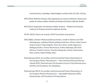 80
SUMÁRIO
University Press, Cambridge, United Kingdom and New York, NY, USA, 1535 pp.
IPEA (2010). Relatório: Pesquisa sobre pagamento por serviços ambientais urbanos para
gestão de resíduos sólidos. Instituto de Pesquisa Econômica Aplicada, Brasília.
IPEA (2012). Diagnóstico dos Resíduos Sólidos Urbanos – Relatório de Pesquisa.
Instituto de Pesquisa Econômica Aplicada, Brasília.
MCTIC (2019). Fatores de emissão. MCTIC Inventários Corporativos.
ÖVA (2008). Leitfaden Methanoxidationsschichten, erstellt im Rahmen der ÖVA-
Arbeitsgruppe „Leitfaden Methanoxidationsschichten“, Marion Huber-Humer,
Andreas Amann, Tobias Bogolte, Maria Dos Santos, Isolde Hagenauer,
Wolfgang Pauliny, Thomas Reichenauer, Andrea Watzinger, Bernhard
Wimmer, Friedrich Gartner, Christian Gikopoulos, Günter Gretzmacher,
Peter Lechner, Robert Philipp, Wien.
PlasticsEurope (2015). Eco-profiles and Environmental Product Declarations of
the European Plastics Manufacturers – Vinyl chloride (VCM) and Polyvinyl
chloride (PVC), PlasticsEurope/The European Council of Vinyl Manufacturers
(ECVM), LCA Practitioner ifeu Heidelberg.
PlasticsEurope (2015). Eco-profiles and Environmental Product Declarations of
the European Plastics Manufacturers – Expandable Polystyrene (EPS);
PlasticsEurope, LCA Practitioner PE International.
 