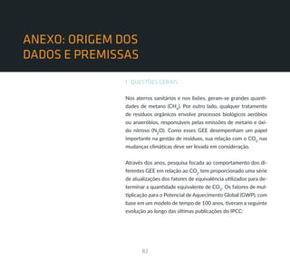 82
SUMÁRIO
ANEXO: ORIGEM DOS
DADOS E PREMISSAS
I QUESTÕES GERAIS
Nos aterros sanitários e nos lixões, geram-se grandes quanti-
dades de metano (CH4
). Por outro lado, qualquer tratamento
de resíduos orgânicos envolve processos biológicos aeróbios
ou anaeróbios, responsáveis pelas emissões de metano e óxi-
do nitroso (N2
O). Como esses GEE desempenham um papel
importante na gestão de resíduos, sua relação com o CO2
nas
mudanças climáticas deve ser levada em consideração.
Através dos anos, pesquisa focada ao comportamento dos di-
ferentes GEE em relação ao CO2
tem proporcionado uma série
de atualizações dos fatores de equivalência utilizados para de-
terminar a quantidade equivalente de CO2
. Os fatores de mul-
tiplicação para o Potencial de Aquecimento Global (GWP), com
base em um modelo de tempo de 100 anos, tiveram a seguinte
evolução ao longo das últimas publicações do IPCC:
 