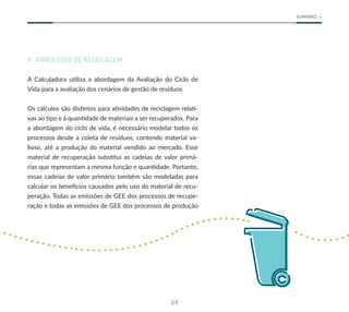 84
SUMÁRIO
II PROCESSOS DE RECICLAGEM
A Calculadora utiliza a abordagem da Avaliação do Ciclo de
Vida para a avaliação dos cenários de gestão de resíduos.
Os cálculos são distintos para atividades de reciclagem relati-
vas ao tipo e à quantidade de materiais a ser recuperados. Para
a abordagem do ciclo de vida, é necessário modelar todos os
processos desde a coleta de resíduos, contendo material va-
lioso, até a produção do material vendido ao mercado. Esse
material de recuperação substitui as cadeias de valor primá-
rias que representam a mesma função e quantidade. Portanto,
essas cadeias de valor primário também são modeladas para
calcular os benefícios causados pelo uso do material de recu-
peração. Todas as emissões de GEE dos processos de recupe-
ração e todas as emissões de GEE dos processos de produção
 
