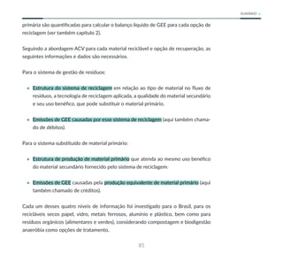 85
SUMÁRIO
primária são quantificadas para calcular o balanço líquido de GEE para cada opção de
reciclagem (ver também capítulo 2).
Seguindo a abordagem ACV para cada material reciclável e opção de recuperação, as
seguintes informações e dados são necessários.
Para o sistema de gestão de resíduos:
• Estrutura do sistema de reciclagem em relação ao tipo de material no fluxo de
resíduos, a tecnologia de reciclagem aplicada, a qualidade do material secundário
e seu uso benéfico, que pode substituir o material primário.
• Emissões de GEE causadas por esse sistema de reciclagem (aqui também chama-
do de débitos).
Para o sistema substituído de material primário:
• Estrutura de produção de material primário que atenda ao mesmo uso benéfico
do material secundário fornecido pelo sistema de reciclagem.
• Emissões de GEE causadas pela produção equivalente de material primário (aqui
também chamado de créditos).
Cada um desses quatro níveis de informação foi investigado para o Brasil, para os
recicláveis secos papel, vidro, metais ferrosos, alumínio e plástico, bem como para
resíduos orgânicos (alimentares e verdes), considerando compostagem e biodigestão
anaeróbia como opções de tratamento.
 