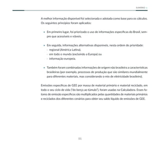 86
SUMÁRIO
A melhor informação disponível foi selecionada e adotada como base para os cálculos.
Os seguintes princípios foram aplicados:
• Em primeiro lugar, foi priorizado o uso de informações específicas do Brasil, sem-
pre que acessíveis e viáveis.
• Em seguida, informações alternativas disponíveis, nesta ordem de prioridade:
· regional (América Latina),
· em todo o mundo (excluindo a Europa) ou
· informação europeia.
• Também foram combinadas informações de origem não brasileira a características
brasileiras (por exemplo, processos de produção que são similares mundialmente
para diferentes materiais, mas considerando o mix de eletricidade brasileiro).
Emissões específicas de GEE por massa de material primário e material reciclado, em
todo o seu ciclo de vida (“do berço ao túmulo”), foram usadas na Calculadora. Esses fa-
tores de emissão específicos são multiplicados pelas quantidades de materiais primários
e reciclados dos diferentes cenários para obter seu saldo líquido de emissões de GEE.
 
