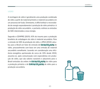 89
SUMÁRIO
VIDRO
A reciclagem de vidro é geralmente uma produção combinada
de vidro a partir de material primário e material secundário em
um processo de fusão. Entretanto, é difícil atribuir a necessida-
de de energia separadamente à produção de vidro primário e à
produção de vidro secundário , e portanto, estimar as emissões
de GEE relacionadas a essa energia.
Segundo o CEMPRE (2019), 45% do insumo para a produção
brasileira de embalagens de vidro é material secundário. Para
a emissão de GEE da produção de vidro, o IPEA (2010) calcu-
lou para o Brasil um fator de emissão de 0,6 kg CO2
eq/kg de
vidro, provavelmente com base em uma entrada de material
secundário semelhante. Levando em consideração uma efici-
ência energética aprimorada de cerca de 10% desde 2010,
assumiu-se, após comunicação com especialistas em produ-
ção de vidro, que são valores razoáveis e plausíveis para o
Brasil emissões da ordem de 0,6 kg CO2
eq/kg de vidro para
a produção primária e de 0,48 kg CO2
eq/kg de vidro para a
produção secundária.
 