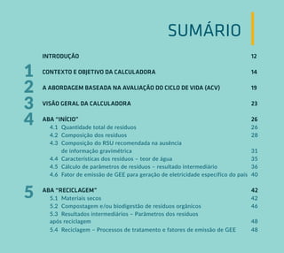 SUMÁRIO
INTRODUÇÃO										12
CONTEXTO E OBJETIVO DA CALCULADORA				 		14
A ABORDAGEM BASEADA NA AVALIAÇÃO DO CICLO DE VIDA (ACV)		 19
VISÃO GERAL DA CALCULADORA							23
ABA “INÍCIO”										26
4.1 Quantidade total de resíduos						 26
4.2 Composição dos resíduos							28
4.3 Composição do RSU recomendada na ausência
de informação gravimétrica			 				31
4.4 Características dos resíduos – teor de água			 		35
4.5 Cálculo de parâmetros de resíduos – resultado intermediário 36
4.6 Fator de emissão de GEE para geração de eletricidade específico do país 40
ABA “RECICLAGEM”									42
5.1 Materiais secos								42
5.2 Compostagem e/ou biodigestão de resíduos orgânicos			 46
5.3 Resultados intermediários – Parâmetros dos resíduos
após reciclagem						 			 48
5.4 Reciclagem – Processos de tratamento e fatores de emissão de GEE 48
2
3
4
1
5
 