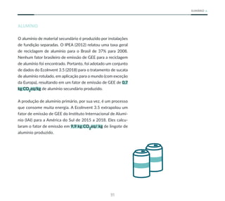 91
SUMÁRIO
ALUMÍNIO
O alumínio de material secundário é produzido por instalações
de fundição separadas. O IPEA (2012) relatou uma taxa geral
de reciclagem de alumínio para o Brasil de 37% para 2008.
Nenhum fator brasileiro de emissão de GEE para a reciclagem
de alumínio foi encontrado. Portanto, foi adotado um conjunto
de dados do EcoInvent 3.5 (2018) para o tratamento de sucata
de alumínio rotulado, em aplicação para o mundo (com exceção
da Europa), resultando em um fator de emissão de GEE de 0,7
kg CO2
eq/kg de alumínio secundário produzido.
A produção de alumínio primário, por sua vez, é um processo
que consome muita energia. A EcoInvent 3.5 extrapolou um
fator de emissão de GEE do Instituto Internacional de Alumí-
nio (IAI) para a América do Sul de 2015 a 2018. Eles calcu-
laram o fator de emissão em 9,9 kg CO2
eq/ kg de lingote de
alumínio produzido.
 