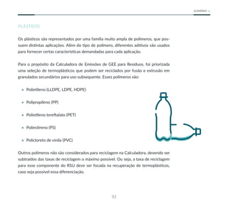 92
SUMÁRIO
PLÁSTICOS
Os plásticos são representados por uma família muito ampla de polímeros, que pos-
suem distintas aplicações. Além do tipo de polímero, diferentes aditivos são usados
para fornecer certas características demandadas para cada aplicação.
Para o propósito da Calculadora de Emissões de GEE para Resíduos, foi priorizada
uma seleção de termoplásticos que podem ser reciclados por fusão e extrusão em
granulados secundários para uso subsequente. Esses polímeros são:
• Polietileno (LLDPE, LDPE, HDPE)
• Polipropileno (PP)
• Polietileno tereftalato (PET)
• Poliestireno (PS)
• Policloreto de vinila (PVC)
Outros polímeros não são considerados para reciclagem na Calculadora, devendo ser
subtraídos das taxas de reciclagem o máximo possível. Ou seja, a taxa de reciclagem
para esse componente do RSU deve ser focada na recuperação de termoplásticos,
caso seja possível essa diferenciação.
 