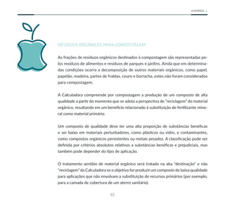95
SUMÁRIO
RESÍDUOS ORGÂNICOS PARA COMPOSTAGEM
As frações de resíduos orgânicos destinados à compostagem são representadas pe-
los resíduos de alimentos e resíduos de parques e jardins. Ainda que em determina-
das condições ocorra a decomposição de outros materiais orgânicos, como papel,
papelão, madeira, partes de fraldas, couro e borracha, estes não foram considerados
para compostagem.
A Calculadora compreende por compostagem a produção de um composto de alta
qualidade a partir do momento que se adota a perspectiva de “reciclagem” do material
orgânico, resultando em um benefício relacionado à substituição de fertilizante mine-
ral como material primário.
Um composto de qualidade deve ter uma alta proporção de substâncias benéficas
e ser baixo em materiais perturbadores, como plásticos ou vidro, e contaminantes,
como compostos orgânicos persistentes ou metais pesados. A classificação pode ser
definida por critérios absolutos relativos a substâncias benéficas e prejudiciais, mas
também pode depender do tipo de aplicação.
O tratamento aeróbio de material orgânico será tratado na aba “destinação” e não
“reciclagem” da Calculadora se o objetivo for produzir um composto de baixa qualidade
para aplicações que não envolvam a substituição de recursos primários (por exemplo,
para a camada de cobertura de um aterro sanitário).
 