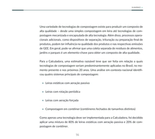96
SUMÁRIO
Uma variedade de tecnologias de compostagem existe para produzir um composto de
alta qualidade – desde uma simples compostagem em leira até tecnologias de com-
postagem mecanizada e encapsulada de alta tecnologia. Além disso, processos opera-
cionais adicionais, como dispositivos de separação, trituração ou preparação final de
produtos, podem ter influência na qualidade dos produtos e nas respectivas emissões
de GEE. Em geral, pode-se afirmar que uma coleta separada de resíduos de alimentos,
jardins e parques é um elemento-chave para obter um composto de alta qualidade.
Para a Calculadora, uma estimativa razoável teve que ser feita em relação a quais
tecnologias de compostagem seriam predominantemente aplicadas no Brasil, no mo-
mento presente e nos próximos 20 anos. Uma análise em contexto nacional identifi-
cou quatro sistemas principais de compostagem:
• Leiras estáticas com aeração passiva
• Leiras com rotação periódica
• Leiras com aeração forçada
• Compostagem em contêiner (contêineres fechados de tamanhos distintos)
Como apenas uma tecnologia deve ser implementada para a Calculadora, foi decidido
aplicar uma mistura de 80% de leiras estáticas com aeração passiva e 20% de com-
postagem de contêiner.
 
