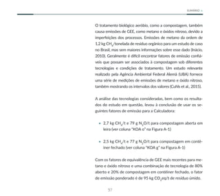97
SUMÁRIO
O tratamento biológico aeróbio, como a compostagem, também
causa emissões de GEE, como metano e óxidos nitroso, devido a
imperfeições dos processos. Emissões de metano da ordem de
1,2 kg CH4
/tonelada de resíduo orgânico para um estudo de caso
no Brasil, mas sem maiores informações sobre esse dado (Inácio,
2010). Geralmente é difícil encontrar fatores de emissão confiá-
veis que possam ser associados à compostagem sob diferentes
tecnologias e condições de tratamento. Um estudo relevante
realizado pela Agência Ambiental Federal Alemã (UBA) fornece
uma série de medições de emissões de metano e óxido nitroso,
também mostrando os intervalos dos valores (Cuhls et al., 2015).
A análise das tecnologias consideradas, bem como os resulta-
dos do estudo em questão, levou à conclusão de usar os se-
guintes fatores de emissão para a Calculadora:
• 2,7 kg CH4
/t e 79 g N2
O/t para compostagem aberta em
leira (ver coluna “KOA o” na Figura A-1)
• 2,5 kg CH4
/t e 77 g N2
O/t para compostagem em contê-
iner fechado (ver coluna “KOA g” na Figura A-1)
Com os fatores de equivalência de GEE mais recentes para me-
tano e óxido nitroso e uma combinação de tecnologia de 80%
aberto e 20% de compostagem em contêiner fechado, o fator
de emissão ponderado é de 95 kg CO2
eq/t de resíduo úmido.
 