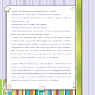 • estabeleça prioridades e divida as responsabilidades no lar e no trabalho
• aprenda a dizer não a novos projetos ou atividades, antes de se sobrecarregar
• inclua em sua agenda momentos de lazer, relaxamento, meditação ou quaisquer atividades que
lhe proporcionem bem-estar
• pratique atividades físicas sob orientação de seu médico
• desfrute bons momentos com o parceiro e/ou familiares
• valorize cada oportunidade de curtir seu bebê, conversando, contando histórias, cantando,
acariciando sua barriga ou até mesmo arrumando o quartinho
• compartilhe seus sentimentos, esteja aberta ao diálogo com seu parceiro, apoiando-se
mutuamente. Lembre-se que as mudanças físicas (fadiga, náuseas, seios doloridos) e emocionais
(con litos conjugais, depressão, antecedentes de abortamento espontâneo, medo de prejudicar
o bebê) presentes na gestação podem afetar o desejo sexual. Porém, exceto por recomendação
médica, as relações sexuais não precisam ser interrompidas. Novas posições, sensações e
descobertas podem ser apreciadas, o que requer apenas que o casal esteja atento aos seus
sentimentos e procurem orientações em caso de medos ou preocupações.

E quando o bebê nascer? Lembrem-se que a participação do pai é fundamental nesta fase: nos
cuidados com o recém-nascido, na amamentação, na divisão de tarefas e no apoio emocional.
O bebê, até então idealizado, agora torna-se real e sua chegada desperta muitas ansiedades.
Sintomas depressivos nas mamães podem ser comuns. Se ocorrerem em freqüência e intensidade
elevadas, é preciso procurar ajuda especializada. Mamães também se lembrem de encorajar a
participação dos papais e dar-lhes apoio emocional. No fim, tudo dará certo.
·

10

 