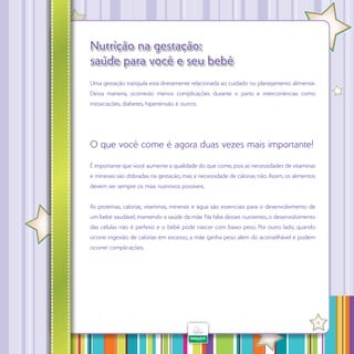 Nutrição na gestação:
saúde para você e seu bebê
Uma gestação tranquila está diretamente relacionada ao cuidado no planejamento alimentar.
Desta maneira, ocorrerão menos complicações durante o parto e intercorrências como
intoxicações, diabetes, hipertensão e outros.

O que você come é agora duas vezes mais importante!
É importante que você aumente a qualidade do que come, pois as necessidades de vitaminas
e minerais são dobradas na gestação, mas a necessidade de calorias não. Assim, os alimentos
devem ser sempre os mais nutritivos possíveis.
As proteínas, calorias, vitaminas, minerais e água são essenciais para o desenvolvimento de
um bebê saudável, mantendo a saúde da mãe. Na falta desses nutrientes, o desenvolvimento
das células não é perfeito e o bebê pode nascer com baixo peso. Por outro lado, quando
ocorre ingestão de calorias em excesso, a mãe ganha peso além do aconselhável e podem
ocorrer complicações.

·

11

 