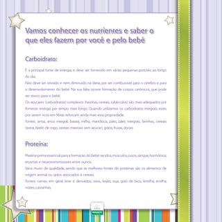 Vamos conhecer os nutrientes e saber o
que eles fazem por você e pelo bebê
Carboidrato:
É a principal fonte de energia, e deve ser fornecido em várias pequenas porções ao longo
do dia.
Não deve ser retirado e nem diminuído na dieta, por ser combustível para o cérebro e para
o desenvolvimento do bebê. Na sua falta ocorre formação de corpos cetônicos, que pode
ser tóxico para o bebê.
Os açúcares (carboidratos) complexos (farinhas, cereais, tubérculos) são mais adequados por
fornecer energia por tempo mais longo. Quando utilizamos os carboidratos integrais, estes
por serem ricos em fibras reforçam ainda mais esta propriedade.
Fontes: arroz, arroz integral, batata, milho, mandioca, pães, pães integrais, farinhas, cereais
(aveia, farelo de trigo, cereais matinais sem açúcar), grãos, frutas, doces.

Proteína:
Matéria-prima essencial para a formação do bebê: tecidos, músculos, ossos, sangue, hormônios,
enzimas e neurotransmissores entre outros.
Varia muito de qualidade, sendo que as melhores fontes de proteínas são os alimentos de
origem animal ou grãos associados à cereais.
Fontes: carnes em geral, leite e derivados, ovos, feijão, soja, grão de bico, lentilha, ervilha,
nozes, castanhas.
·

12

 