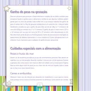 Ganho de peso na gestação
Deve ser suficiente para promover o desenvolvimento completo de seu bebê e também para
armazenar líquido e gordura para o aleitamento. Lembre-se que algumas mulheres podem
perder peso no início da gravidez. Cada mulher tem a sua variação individual de ganho de
peso. A média é de 9 a 15Kg. Na gestação múltipla faz-se um acréscimo de ± 4,5kg por bebê.
Geralmente considera-se que o ganho de peso deve ser de até 1,8kg no 1º trimestre e de
cerca de 400g por semana nos 2º e 3º trimestre. O ganho de peso é maior entre a 20ª e
a 34ª semana, tem seu pico em torno da 30ª e 31ª semana e sofre desaceleração na 36ª.
Não deve haver perda de peso no final da gestação. Ganho de peso excessivo está ligado ao
aparecimento de diabetes, hipertensão e a riscos obstétricos. O peso pré-gestacional é um
indicativo muito importante para a avaliação do ganho de peso gestacional.

Cuidados especiais com a alimentação
Peixes e frutos do mar:
Devem ser de excelente procedência, já que são extremamente perecíveis. Não devem ser
ingeridos crus ou mal passados, devendo cozinhar 4 minutos por cm de espessura. Durante
a gestação, não coma ostras e nem mariscos. Além do cuidado com a conservação e higiene,
deve-se evitar alguns tipos de peixe, por seu maior teor de mercúrio: espada, cação e cavala
são os mais ricos neste mineral tóxico.

Carnes e embutidos:
Oferecem maior risco de infecção por alterações do metabolismo: o suco gástrico menos
ácido protege menos contra as bactérias presentes nos alimentos. Carnes devem ser comidas
·

16

 