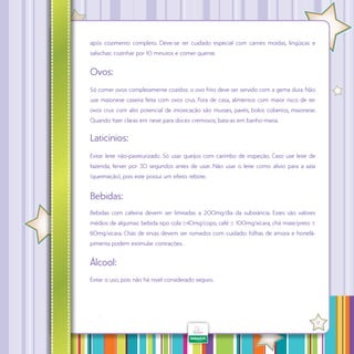 após cozimento completo. Deve-se ter cuidado especial com carnes moídas, lingüiças e
salsichas: cozinhar por 10 minutos e comer quente.

Ovos:
Só comer ovos completamente cozidos: o ovo frito deve ser servido com a gema dura. Não
use maionese caseira feita com ovos crus. Fora de casa, alimentos com maior risco de ter
ovos crus com alto potencial de intoxicação são musses, pavês, bolos cobertos, maionese.
Quando fizer claras em neve para doces cremosos, bata-as em banho-maria.

Laticínios:
Evitar leite não-pasteurizado. Só usar queijos com carimbo de inspeção. Caso use leite de
fazenda, ferver por 30 segundos antes de usar. Não usar o leite como alívio para a azia
(queimação), pois este possui um efeito rebote.

Bebidas:
Bebidas com cafeína devem ser limitadas a 200mg/dia da substância. Estes são valores
médios de algumas: bebida tipo cola ±40mg/copo, café ± 100mg/xícara, chá mate/preto ±
60mg/xícara. Chás de ervas devem ser tomados com cuidado: folhas de amora e hortelãpimenta podem estimular contrações.

Álcool:
Evitar o uso, pois não há nível considerado seguro.

·

17

 