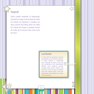 Vegetal:
Tenha cuidado redobrado na higienização.
Lavar bem em água corrente, deixar de molho
em solução de hipoclorito e enxaguar em
água corrente. Para folhas, deixar de molho
em solução de vinagre e enxaguar (tempo
de molho de 15 minutos). Não comer frutas
sem lavar.

Lembrete
O meio ácido do estômago é barreira
de proteção contra bactérias e parasitas.
A acidez também é fundamental
para a absorção de Cálcio e Ferro. SÓ
USE ANTIÁCIDOS SOB ORIENTAÇÃO
MÉDICA. Coma pequenas porções,
mastigue bem, procure reclinar pelo
menos por 15 minutos após as refeições.
Estas dicas poderão ajudar a evitar azia
(queimação), mais frequente nos meses
finais da gestação.

·

18

 