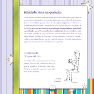 Atividade física na gestação
Muitas mulheres mudam os seus hábitos de vida, praticando exercícios durante a gestação,
e esses hábitos mais saudáveis são mantidos após o nascimento do bebê. O sedentarismo
deve ser combatido em qualquer estágio da vida e a gestação pode ser um momento no
qual a mulher encontra motivos realmente fortes para se preocupar com a sua saúde e do
seu bebê. O exercício será seguro se for orientado e acompanhado por profissionais
especializados que conheçam profundamente a fisiologia da gestante e do exercício.
Eles facilitam o trabalho de parto, conservam o corpo da mulher, evitam dores nas

,

lotes, lacidez, trabalham a consciência corporal, melhoram a percepção postural e
melhoram a circulação. E ainda mais: será mais fácil recuperar o peso após o parto. Abaixo
alguns movimentos/exercícios utilizados durante a gestação.

1. Exercício de
bíceps e tríceps
A) Sentada, dobre os cotovelos com as mãos
voltadas para cima até a altura dos seios. Em
seguida, estenda-os lentamente para baixo.
Mantenha os cotovelos juntos ao tronco. Faça
séries de dez repetições.

Gestante
na fase inicial
da gestação.
·

19

 