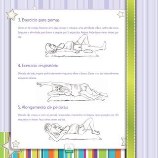 3. Exercício para pernas
Deite-se de costas, f exione uma das pernas e coloque uma almofada sob o joelho da outra.
Empurre a almofada para baixo e segure por 5 segundos. Relaxe. Pode fazer várias vezes por
dia.

4. Exercício respiratório
Deitada de lado, inspire profundamente enquanto eleva o braço. Deixe o ar sair naturalmente
enquanto abaixa.

5. Alongamento de peitorais
Deitada de costas e com as pernas f exionadas, mantenha os braços nesta posição por 30
segundos e relaxe. Faça várias vezes ao dia.

·

24

 
